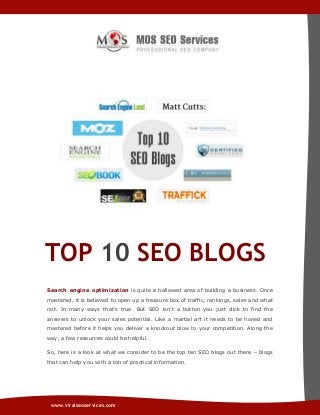 TOP 10 SEO BLOGS
Search engine optimization is quite a hallowed area of building a business. Once
mastered, it is believed to open up a treasure box of traffic, rankings, sales and what
not. In many ways that’s true. But SEO isn’t a button you just click to find the
answers to unlock your sales potential. Like a martial art it needs to be honed and
mastered before it helps you deliver a knockout blow to your competition. Along the
way, a few resources could be helpful.
So, here is a look at what we consider to be the top ten SEO blogs out there – blogs
that can help you with a ton of practical information.

www.viralseoservices.com

 