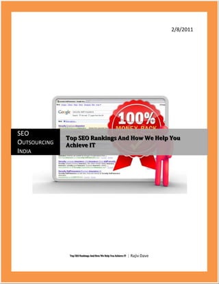 2/8/2011Top SEO Rankings And How We Help You Achieve IT | Rajiv DavecentercenterSEO Outsourcing IndiaTop SEO Rankings And How We Help You Achieve IT<br />Top SEO Rankings and How We Help You Achieve IT<br />-54229013970Search engine optimization is the process of increasing the popularity of your business over the internet. It helps increase your business prospects and with proper SEO services you can give your business a boost that is not possible with any other marketing technique. SEO Outsourcing India makes sure that your business gets the top ten SEO rankings, the best of clients and maximum benefits. We provide you with the best strategies to take your business to the top ten SEO rankings. Guaranteed top ten ranking is what you can expect for your business with us.<br />What Importance IT Holds For Your Business?<br />To be present in the top ten SEO rankings is a big accomplishment; businesses do not reach that mark by investing huge sums of money. Carefully crafted strategy and marketing tips is what gives you a guaranteed top ten ranking Article writing is one factor that affects your search engine optimization ranking<br />SEO Outsourcing India provides your business with the proper article, keywords and links you need to increase your hits in a search engine.<br />We provide you with relevant blog so that your time is saved and maximum advertising is possible for you product providing guaranteed top ten ranking<br />We make sure the links to your website are healthy ones, thus increasing your prospects in the top ten search engine ranking.<br />Processes We Follow<br />At SEO Outsourcing India we follow two processes which can give you a place at the Top Ten SEO Rankings.<br />On Page Optimization, this involves coding of your website or the webpage.<br />Off page optimization, this involves following of SEO rules and techniques.<br />Using our methodology we provide your business virtually with a Guaranteed Top Ten Ranking<br />We at SEO Outsourcing India have with the help of our marketing experts analyzed few factors that can help your business get a spot at the top ten search engine rankings.<br />Our R&D team has gathered the following factors<br />Title, this is the most important factor of on page optimization. It is through the keywords of the title that search results are possible. Hence an attractive title helps.<br />Content, this helps your client to know what your product is all about. This contains the details of your product and prices that you are offering.<br />Domain name, using less keyword in your domain name will help you fetch better rankings.<br />Webpage URL, using hyphens or underscores between your keywords will help you achieve better ranking<br />We make sure that all these factors are looked into whenever we manage any of your business.The Google top ten SEO services rankings is the most coveted rankings among Yahoo marketing, MSN marketing and Google marketing we make sure that your business has that as its aim.<br />If you want a guaranteed top ten ranking all you need to do is invest quality time and make sure that you choose SEO Outsourcing India as your consultant.<br />Keyword : top ten SEO rankings, guaranteed top 10 ranking, search engine optimization ranking, top 10 search engine ranking, Google top 10 ranking seo services, yahoo marketing, Google marketing, msn  marketing, SEO, ranking, rank, search engine optimization, service.<br />=====================================Thanking You==============================<br />