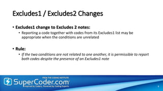 Excludes1 / Excludes2 Changes
• Excludes1 change to Excludes 2 notes:
• Reporting a code together with codes from its Excludes1 list may be
appropriate when the conditions are unrelated
• Rule:
• If the two conditions are not related to one another, it is permissible to report
both codes despite the presence of an Excludes1 note
9
 