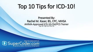 Top 10 Tips for ICD-10!
Presented By:
Rachel M. Kaser, BS, CPC, MHSA
AHIMA-Approved ICD-10-CM/PCS Trainer
Top 10 Tips for ICD-10
 