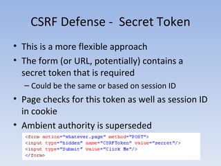 CSRF Defense -  Secret Token This is a more flexible approach The form (or URL, potentially) contains a secret token that is required Could be the same or based on session ID Page checks for this token as well as session ID in cookie Ambient authority is superseded 