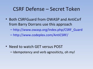 CSRF Defense – Secret Token Both CSRFGuard from OWASP and AntiCsrf from Barry Dorrans use this approach http://www.owasp.org/index.php/CSRF_Guard http://www.codeplex.com/AntiCSRF/ Need to watch GET versus POST Idempotency and verb agnositicty, oh my! 
