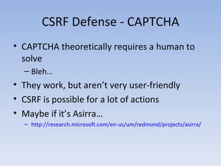 CSRF Defense - CAPTCHA CAPTCHA theoretically requires a human to solve Bleh… They work, but aren’t very user-friendly CSRF is possible for a lot of actions Maybe if it’s Asirra… http://research.microsoft.com/en-us/um/redmond/projects/asirra/ 