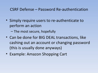 CSRF Defense – Password Re-authentication Simply require users to re-authenticate to perform an action The most secure, hopefully Can be done for BIG DEAL transactions, like cashing out an account or changing password (this is usually done anyways) Example: Amazon Shopping Cart 