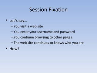 Session Fixation Let’s say… You visit a web site You enter your username and password You continue browsing to other pages The web site continues to knows who you are How? 