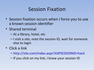 Session Fixation Session fixation occurs when I force you to use a known session identifier Shared terminal At a library, hotel, etc I visit a site, note the session ID, wait for someone else to login Click a link http://site.com/index.aspx?ASPSESSIONID=hack If you click on my link, I know your session ID 