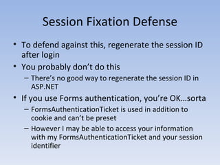 Session Fixation Defense To defend against this, regenerate the session ID after login You probably don’t do this There’s no good way to regenerate the session ID in ASP.NET If you use Forms authentication, you’re OK…sorta FormsAuthenticationTicket is used in addition to cookie and can’t be preset However I may be able to access your information with my FormsAuthenticationTicket and your session identifier 