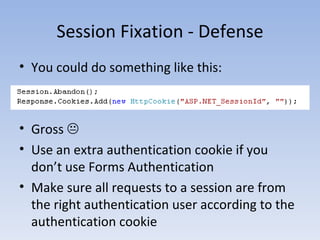 Session Fixation - Defense You could do something like this: Gross   Use an extra authentication cookie if you don’t use Forms Authentication Make sure all requests to a session are from the right authentication user according to the authentication cookie 