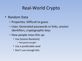 Real-World Crypto Random Data Properties: Difficult to guess Uses: Generated passwords or links, session identifiers, cryptographic keys How people mess this up: Use System.Random() Not good enough! Use a predictable seed Don’t use enough bits 