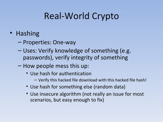 Real-World Crypto Hashing Properties: One-way Uses: Verify knowledge of something (e.g. passwords), verify integrity of something How people mess this up: Use hash for authentication Verify this hacked file download with this hacked file hash! Use hash for something else (random data) Use insecure algorithm (not really an issue for most scenarios, but easy enough to fix) 