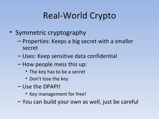 Real-World Crypto Symmetric cryptography Properties: Keeps a big secret with a smaller secret Uses: Keep sensitive data confidential How people mess this up: The key has to be a secret Don’t lose the key Use the DPAPI! Key management for free! You can build your own as well, just be careful 