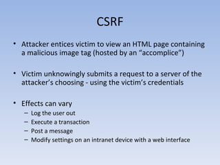 CSRF Attacker entices victim to view an HTML page containing a malicious image tag (hosted by an “accomplice”) Victim unknowingly submits a request to a server of the attacker’s choosing - using the victim’s credentials Effects can vary Log the user out Execute a transaction Post a message Modify settings on an intranet device with a web interface 