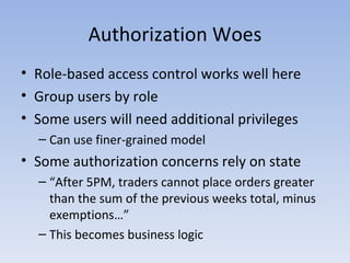 Authorization Woes Role-based access control works well here Group users by role Some users will need additional privileges Can use finer-grained model Some authorization concerns rely on state “ After 5PM, traders cannot place orders greater than the sum of the previous weeks total, minus exemptions…” This becomes business logic 