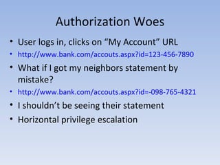 Authorization Woes User logs in, clicks on “My Account” URL http://www.bank.com/accouts.aspx?id=123-456-7890 What if I got my neighbors statement by mistake? http://www.bank.com/accouts.aspx?id=-098-765-4321 I shouldn’t be seeing their statement Horizontal privilege escalation 