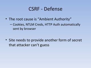 CSRF - Defense The root cause is “Ambient Authority” Cookies, NTLM Creds, HTTP Auth automatically sent by browser Site needs to provide another form of secret that attacker can’t guess 
