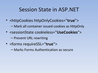 Session State in ASP.NET <httpCookies httpOnlyCookies=" true ">  Mark all container issued cookies as HttpOnly <sessionState cookieless=" UseCookies ">  Prevent URL rewriting <forms requireSSL=" true "> Marks Forms Authentication as secure 