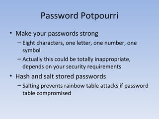 Password Potpourri Make your passwords strong Eight characters, one letter, one number, one symbol Actually this could be totally inappropriate, depends on your security requirements Hash and salt stored passwords Salting prevents rainbow table attacks if password table compromised 