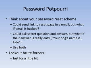 Password Potpourri Think about your password reset scheme Could send link to reset page in a email, but what if email is hacked? Could ask secret question and answer, but what if their answer is really easy (“Your dog’s name is… Fido”) Use both Lockout brute forcers Just for a little bit 