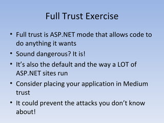 Full Trust Exercise Full trust is ASP.NET mode that allows code to do anything it wants Sound dangerous? It is! It’s also the default and the way a LOT of ASP.NET sites run Consider placing your application in Medium trust It could prevent the attacks you don’t know about! 