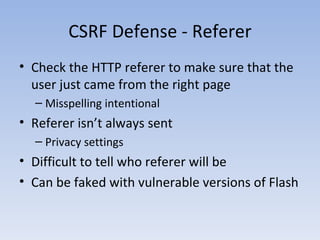CSRF Defense - Referer Check the HTTP referer to make sure that the user just came from the right page Misspelling intentional Referer isn’t always sent Privacy settings Difficult to tell who referer will be Can be faked with vulnerable versions of Flash 