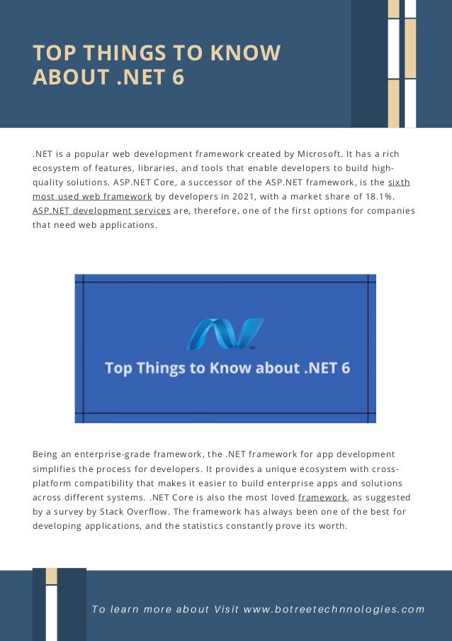 Being an enterprise-grade framework, the .NET framework for app development
simplifies the process for developers. It provides a unique ecosystem with cross-
platform compatibility that makes it easier to build enterprise apps and solutions
across different systems. .NET Core is also the most loved framework, as suggested
by a survey by Stack Overflow. The framework has always been one of the best for
developing applications, and the statistics constantly prove its worth.
TOP THINGS TO KNOW
ABOUT .NET 6
To learn more about Visit www.botreetechnnologies.com
.NET is a popular web development framework created by Microsoft. It has a rich
ecosystem of features, libraries, and tools that enable developers to build high-
quality solutions. ASP.NET Core, a successor of the ASP.NET framework, is the sixth
most used web framework by developers in 2021, with a market share of 18.1%.
ASP.NET development services are, therefore, one of the first options for companies
that need web applications.
 
