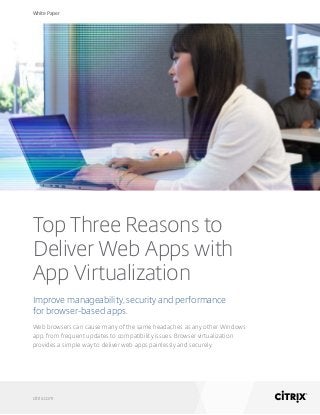White Paper
citrix.com
Top Three Reasons to
Deliver Web Apps with
App Virtualization
Improve manageability, security and performance
for browser-based apps.
Web browsers can cause many of the same headaches as any other Windows
app, from frequent updates to compatibility issues. Browser virtualization
provides a simple way to deliver web apps painlessly and securely.
 