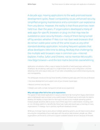 White Paper
citrix.com 2
Top three reasons to deliver web apps with application virtualization
A decade ago, moving applications to the web promised easier
development cycles, fewer compatibility issues, enhanced security,
simplified ongoing maintenance and a consistent user experience
from any device. However, the reality is that those promises never
held true. Over the years, IT organizations developed a litany of
web apps for specific browsers or plug-ins that may now be
outdated or pose security threats—many of them being turned
off by vendors whether IT likes it or not. Even web browsers that
do remain viable pose some of the same issues as any other
standard desktop application, including frequent updates that
allow developers little time to debug. Multiply that challenge by
the multiple web browsers now in common use—Internet
Explorer, Firefox, Safari and Chrome, not to mention Microsoft’s
new Edge browser—and the test matrix becomes overwhelming.
Application virtualization offers a way to realize the benefits of web-based apps without the
drawbacks. By virtualizing a web app on a single browser version and configuration, and then
delivering it the same way to every user, IT can solve compatibility issues while enhancing security
and manageability.
This whitepaper introduces the top three benefits of delivering web apps with Citrix Secure Browser:
•	Decrease development and support costs of your browser-based apps
•	Reduce common security risks
•	Delight users with a simple, transparent remote access experience
Why web apps often fail to live up to expectations
The appeal of web-based applications is easy to understand. By moving from legacy client/server
apps to lightweight apps accessed using a web browser, the dream was to eliminate the need to
develop and deploy a unique client for each app or to test across multiple operating systems.
Instead, people would be able to access most of their apps from a web browser, including users 	
on non-Windows platforms. Benefits like these have made web-based apps a mainstay of many
organizations’ IT strategy—but in practice, significant drawbacks remain.
While you no longer have to worry about multiple operating systems, you do have to worry about
ensuring the compatibility of your web apps with the various web browsers people use. Often,
organizations are forced to continue to support outdated browser versions because of the web
 