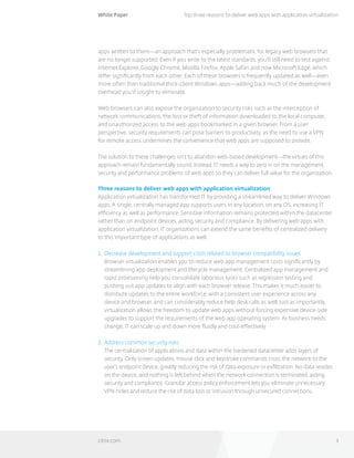 White Paper
citrix.com 3
Top three reasons to deliver web apps with application virtualization
apps written to them—an approach that’s especially problematic for legacy web browsers that
are no longer supported. Even if you write to the latest standards, you’ll still need to test against
Internet Explorer, Google Chrome, Mozilla Firefox, Apple Safari and now Microsoft Edge, which
differ significantly from each other. Each of these browsers is frequently updated as well—even
more often than traditional thick-client Windows apps—adding back much of the development
overhead you’d sought to eliminate.
Web browsers can also expose the organization to security risks such as the interception of
network communications, the loss or theft of information downloaded to the local computer,
and unauthorized access to the web apps bookmarked in a given browser. From a user
perspective, security requirements can pose barriers to productivity, as the need to use a VPN 	
for remote access undermines the convenience that web apps are supposed to provide.
The solution to these challenges isn’t to abandon web-based development—the virtues of this
approach remain fundamentally sound. Instead, IT needs a way to zero in on the management,
security and performance problems of web apps so they can deliver full value for the organization.
Three reasons to deliver web apps with application virtualization
Application virtualization has transformed IT by providing a streamlined way to deliver Windows
apps. A single, centrally managed app supports users in any location, on any OS, increasing IT
efficiency as well as performance. Sensitive information remains protected within the datacenter
rather than on endpoint devices, aiding security and compliance. By delivering web apps with
application virtualization, IT organizations can extend the same benefits of centralized delivery
to this important type of applications as well.
1.	 Decrease development and support costs related to browser compatibility issues
Browser virtualization enables you to reduce web app management costs significantly by
streamlining app deployment and lifecycle management. Centralized app management and
rapid provisioning help you consolidate laborious tasks such as regression testing and
pushing out app updates to align with each browser release. This makes it much easier to
distribute updates to the entire workforce, with a consistent user experience across any
device and browser, and can considerably reduce help desk calls as well. Just as importantly,
virtualization allows the freedom to update web apps without forcing expensive device-side
upgrades to support the requirements of the web app operating system. As business needs
change, IT can scale up and down more fluidly and cost-effectively.
2. 	Address common security risks
The centralization of applications and data within the hardened datacenter adds layers of
security. Only screen updates, mouse click and keystroke commands cross the network to the
user’s endpoint device, greatly reducing the risk of data exposure or exfiltration. No data resides
on the device, and nothing is left behind when the network connection is terminated, aiding
security and compliance. Granular access policy enforcement lets you eliminate unnecessary
VPN holes and reduce the risk of data loss or intrusion through unsecured connections.
 