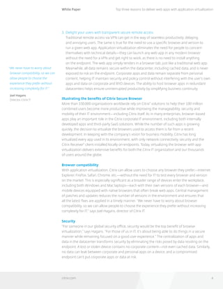 White Paper
citrix.com 4
Top three reasons to deliver web apps with application virtualization
“We never have to worry about
browser compatibility, so we can
allow people to choose the
experience they prefer without
increasing complexity for IT.”
Joel Hagans
Director, Citrix IT
3. 	Delight your users with transparent secure remote access
Traditional remote access via VPN can get in the way of seamless productivity, delaying 	
and annoying users. The same is true for the need to use a specific browser and version to 	
run a given web app. Application virtualization eliminates the need for people to concern
themselves with technical details—they can launch any web app in any modern browser
without the need for a VPN and get right to work, as there is no need to install anything 		
on the endpoint. The web app simply renders in a browser tab, just like a traditional web app.
Meanwhile, all data remains secure within the datacenter, including cached data, and is never
exposed to risk on the endpoint. Corporate apps and data remain separate from personal
content, helping IT maintain security and policy control without interfering with the user’s own
apps and data on corporate and BYO devices. The ability to host browser apps in redundant
datacenters helps ensure uninterrupted productivity by simplifying business continuity.
Illustrating the benefits of Citrix Secure Browser
More than 330,000 organizations worldwide rely on Citrix®
solutions to help their 100 million
combined users become more productive while improving the manageability, security and
mobility of their IT environment—including Citrix itself. As in many enterprises, browser-based
apps play an important role in the Citrix corporate IT environment, including both internally
developed apps and third-party SaaS solutions. While the number of such apps is growing
quickly, the decision to virtualize the browsers used to access them is far from a recent
development. In keeping with the company’s vision for business mobility, Citrix has long
virtualized every app used in its environment, with only network connectivity, security and the
Citrix Receiver®
client installed locally on endpoints. Today, virtualizing the browser with app
virtualization delivers extensive benefits for both the Citrix IT organization and our thousands 		
of users around the globe.
Browser compatibility
With application virtualization, Citrix can allow users to choose any browser they prefer—Internet
Explorer, Firefox, Safari, Chrome, etc.—without the need for IT to test every browser and version
on the market. This is especially significant as a broader range of devices enter the workplace,
including both Windows and Mac laptops—each with their own versions of each browser—and
mobile devices equipped with native browsers that often break web apps. Central management
of patches and updates reduces the number of versions in the environment and ensures that 		
all the latest fixes are applied in a timely manner. “We never have to worry about browser
compatibility, so we can allow people to choose the experience they prefer without increasing
complexity for IT,” says Joel Hagans, director of Citrix IT.
Security
“For someone in our global security office, security would be the top benefit of browser
virtualization,” says Hagans. “For those of us in IT, it’s about being able to do things in a secure
manner while remaining focused on a good user experience.” The centralization of apps and
data in the datacenter transforms security by eliminating the risks posed by data residing on the
endpoint. A lost or stolen device contains no corporate content—not even cached data. Similarly,
no data can leak between corporate and personal apps on a device, and a compromised
endpoint can’t put corporate apps or data at risk.
 