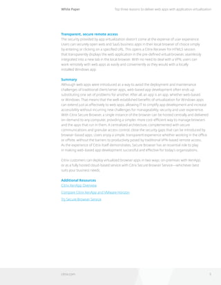White Paper
citrix.com 5
Top three reasons to deliver web apps with application virtualization
Transparent, secure remote access
The security provided by app virtualization doesn’t come at the expense of user experience.
Users can securely open web and SaaS business apps in their local browser of choice simply 		
by entering or clicking on a specified URL. This opens a Citrix Receiver for HTML5 session 	
that transparently displays the web application in the pre-defined virtual browser, seamlessly
integrated into a new tab in the local browser. With no need to deal with a VPN, users can 	
work remotely with web apps as easily and conveniently as they would with a locally 		
installed Windows app.
Summary
Although web apps were introduced as a way to avoid the deployment and maintenance
challenges of traditional client/server apps, web-based app development often ends up
substituting one set of problems for another. After all, an app is an app, whether web-based 		
or Windows. That means that the well-established benefits of virtualization for Windows apps
can extend just as effectively to web apps, allowing IT to simplify app development and increase
accessibility without incurring new challenges for manageability, security and user experience.
With Citrix Secure Browser, a single instance of the browser can be hosted centrally and delivered
on-demand to any computer, providing a simpler, more cost-efficient way to manage browsers
and the apps that run in them. A centralized architecture, complemented with secure
communications and granular access control, close the security gaps that can be introduced by
browser-based apps. Users enjoy a simple, transparent experience whether working in the office
or offsite, without the barriers to productivity posed by traditional VPN-based remote access. 		
As the experience of Citrix itself demonstrates, Secure Browser has an essential role to play 		
in making web-based app development successful and effective for today’s organizations.
Citrix customers can deploy virtualized browser apps in two ways: on-premises with XenApp, 		
or as a fully hosted cloud-based service with Citrix Secure Browser Service—whichever best 	
suits your business needs.
Additional Resources
Citrix XenApp Overview
Compare Citrix XenApp and VMware Horizon
Try Secure Browser Service
 