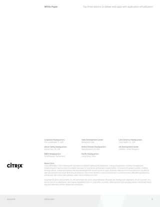 0316/PDF
Corporate Headquarters
Fort Lauderdale, FL, USA
Silicon Valley Headquarters
Santa Clara, CA, USA
EMEA Headquarters
Schaffhausen, Switzerland
India Development Center
Bangalore, India
Online Division Headquarters
Santa Barbara, CA, USA
Pacific Headquarters
Hong Kong, China
Latin America Headquarters
Coral Gables, FL, USA
UK Development Center
Chalfont, United Kingdom
About Citrix
Citrix (NASDAQ:CTXS) is leading the transition to software-defining the workplace, uniting virtualization, mobility management,
networking and SaaS solutions to enable new ways for businesses and people to work better. Citrix solutions power business mobility
through secure, mobile workspaces that provide people with instant access to apps, desktops, data and communications on any device,
over any network and cloud. With annual revenue in 2015 of $3.28 billion, Citrix solutions are in use at more than 400,000 organizations 	
and by over 100 million users globally. Learn more at www.citrix.com.
Copyright © 2016 Citrix Systems, Inc. All rights reserved. Citrix, Secure Browser, Receiver and XenApp are trademarks of Citrix Systems, Inc.
and/or one of its subsidiaries, and may be registered in the U.S. and other countries. Other product and company names mentioned herein
may be trademarks of their respective companies.
White Paper
citrix.com 6
Top three reasons to deliver web apps with application virtualization
 