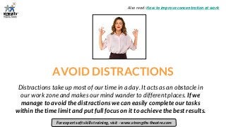 AVOID DISTRACTIONS
Distractions take up most of our time in a day. It acts as an obstacle in
our work zone and makes our mind wander to different places. If we
manage to avoid the distractions we can easily complete our tasks
within the time limit and put full focus on it to achieve the best results.
For expert soft skills training, visit - www.strengths theatre.com
Also read: How to improve concentration at work
 