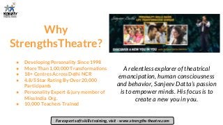 Why
StrengthsTheatre?
A relentless explorer of theatrical
emancipation, human consciousness
and behavior, Sanjeev Datta’s passion
is to empower minds. His focus is to
create a new you in you.
For expert soft skills training, visit - www.strengths theatre.com
● Developing Personality Since 1998
● More Than 1,00,000 Transformations
● 18+ Centres Across Delhi NCR
● 4.8/5 Star Rating By Over 20,000
Participants
● Personality Expert & jury member of
Miss India Org.
● 10,000 Teachers Trained
 