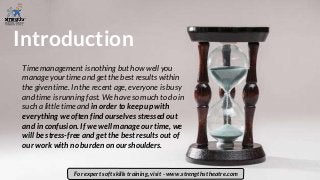 Introduction
Time management is nothing but how well you
manage your time and get the best results within
the given time. In the recent age, everyone is busy
and time is running fast. We have so much to do in
such a little time and in order to keep up with
everything we often find ourselves stressed out
and in confusion. If we well manage our time, we
will be stress-free and get the best results out of
our work with no burden on our shoulders.
For expert soft skills training, visit - www.strengths theatre.com
 