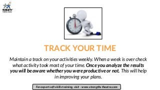 TRACK YOUR TIME
Maintain a track on your activities weekly. When a week is over check
what activity took most of your time. Once you analyze the results
you will be aware whether you were productive or not. This will help
in improving your plans.
For expert soft skills training, visit - www.strengths theatre.com
 