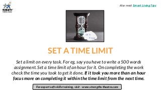 SET A TIME LIMIT
Set a limit on every task. For eg, say you have to write a 500 words
assignment. Set a time limit of an hour for it. On completing the work
check the time you took to get it done. If it took you more than an hour
focus more on completing it within the time limit from the next time.
For expert soft skills training, visit - www.strengths theatre.com
Also read: Smart Living Tips
 
