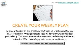 CREATE YOUR WEEKLY PLAN
Take your Sunday off and create a weekly plan i.e. what you will do per
day at what time. When you create your weekly work plan you know
your priority. You know what work is important and needs your instant
attention. Work accordingly to increase your efficiency.
For expert soft skills training, visit - www.strengths theatre.com
Also read: Importance of Cognitive Skills
 
