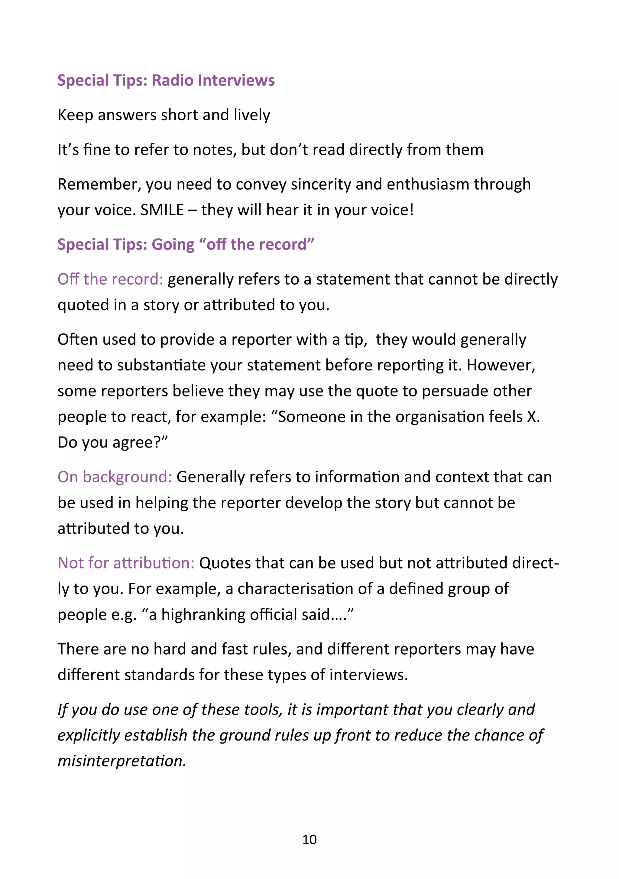 10
Special Tips: Radio Interviews
Keep answers short and lively
It’s fine to refer to notes, but don’t read directly from them
Remember, you need to convey sincerity and enthusiasm through
your voice. SMILE – they will hear it in your voice!
Special Tips: Going “off the record”
Off the record: generally refers to a statement that cannot be directly
quoted in a story or attributed to you.
Often used to provide a reporter with a tip, they would generally
need to substantiate your statement before reporting it. However,
some reporters believe they may use the quote to persuade other
people to react, for example: “Someone in the organisation feels X.
Do you agree?”
On background: Generally refers to information and context that can
be used in helping the reporter develop the story but cannot be
attributed to you.
Not for attribution: Quotes that can be used but not attributed direct-
ly to you. For example, a characterisation of a defined group of
people e.g. “a highranking official said….”
There are no hard and fast rules, and different reporters may have
different standards for these types of interviews.
If you do use one of these tools, it is important that you clearly and
explicitly establish the ground rules up front to reduce the chance of
misinterpretation.
 