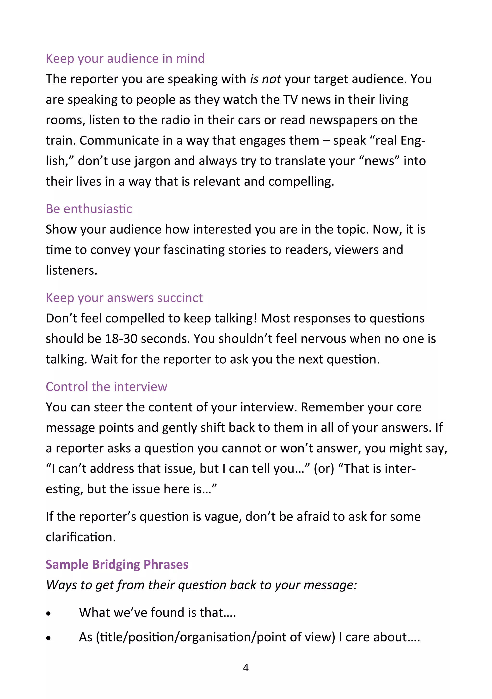 4
Keep your audience in mind
The reporter you are speaking with is not your target audience. You
are speaking to people as they watch the TV news in their living
rooms, listen to the radio in their cars or read newspapers on the
train. Communicate in a way that engages them – speak “real Eng-
lish,” don’t use jargon and always try to translate your “news” into
their lives in a way that is relevant and compelling.
Be enthusiastic
Show your audience how interested you are in the topic. Now, it is
time to convey your fascinating stories to readers, viewers and
listeners.
Keep your answers succinct
Don’t feel compelled to keep talking! Most responses to questions
should be 18-30 seconds. You shouldn’t feel nervous when no one is
talking. Wait for the reporter to ask you the next question.
Control the interview
You can steer the content of your interview. Remember your core
message points and gently shift back to them in all of your answers. If
a reporter asks a question you cannot or won’t answer, you might say,
“I can’t address that issue, but I can tell you…” (or) “That is inter-
esting, but the issue here is…”
If the reporter’s question is vague, don’t be afraid to ask for some
clarification.
Sample Bridging Phrases
Ways to get from their question back to your message:
 What we’ve found is that….
 As (title/position/organisation/point of view) I care about….
 