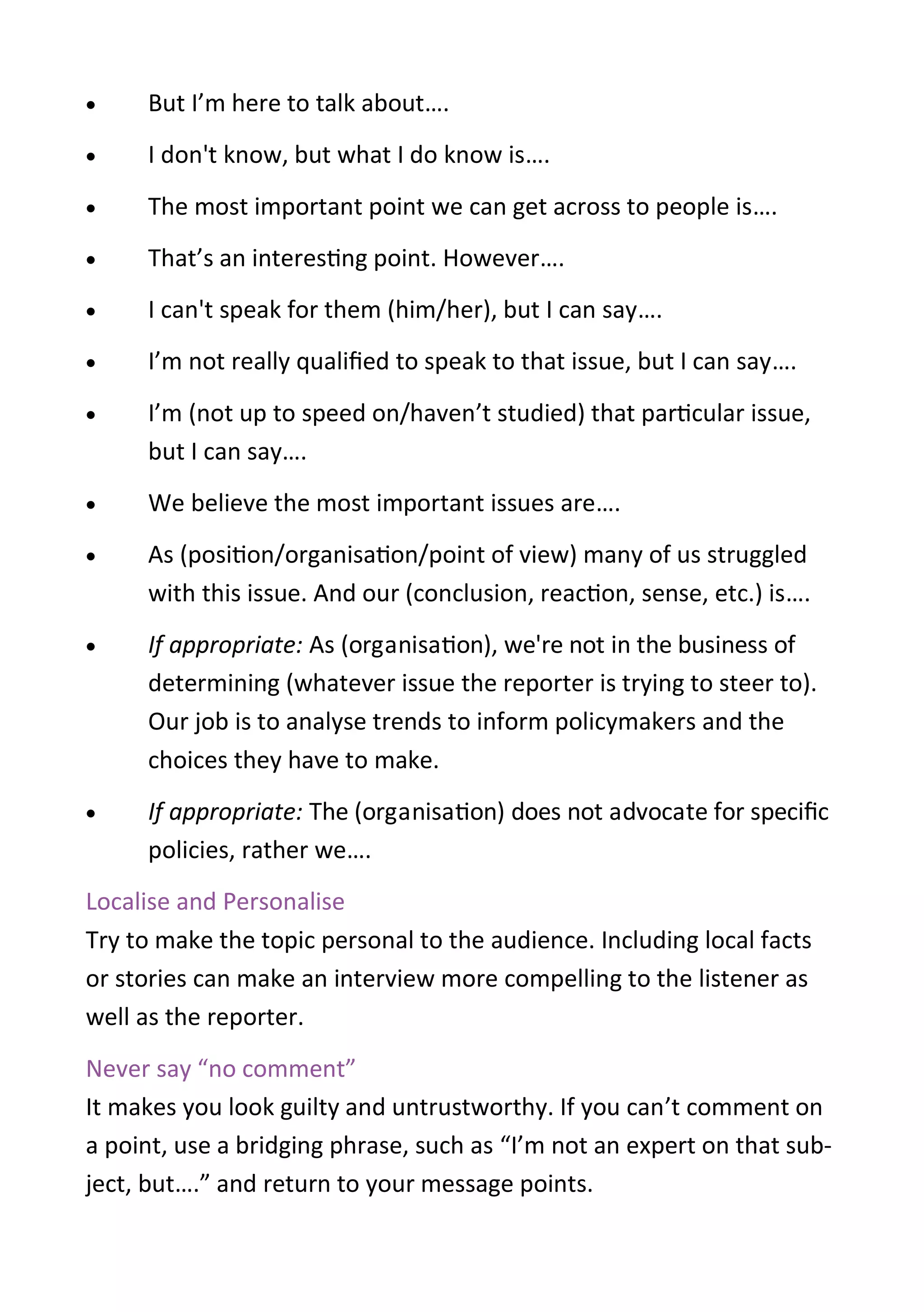  But I’m here to talk about….
 I don't know, but what I do know is….
 The most important point we can get across to people is….
 That’s an interesting point. However….
 I can't speak for them (him/her), but I can say….
 I’m not really qualified to speak to that issue, but I can say….
 I’m (not up to speed on/haven’t studied) that particular issue,
but I can say….
 We believe the most important issues are….
 As (position/organisation/point of view) many of us struggled
with this issue. And our (conclusion, reaction, sense, etc.) is….
 If appropriate: As (organisation), we're not in the business of
determining (whatever issue the reporter is trying to steer to).
Our job is to analyse trends to inform policymakers and the
choices they have to make.
 If appropriate: The (organisation) does not advocate for specific
policies, rather we….
Localise and Personalise
Try to make the topic personal to the audience. Including local facts
or stories can make an interview more compelling to the listener as
well as the reporter.
Never say “no comment”
It makes you look guilty and untrustworthy. If you can’t comment on
a point, use a bridging phrase, such as “I’m not an expert on that sub-
ject, but….” and return to your message points.
 