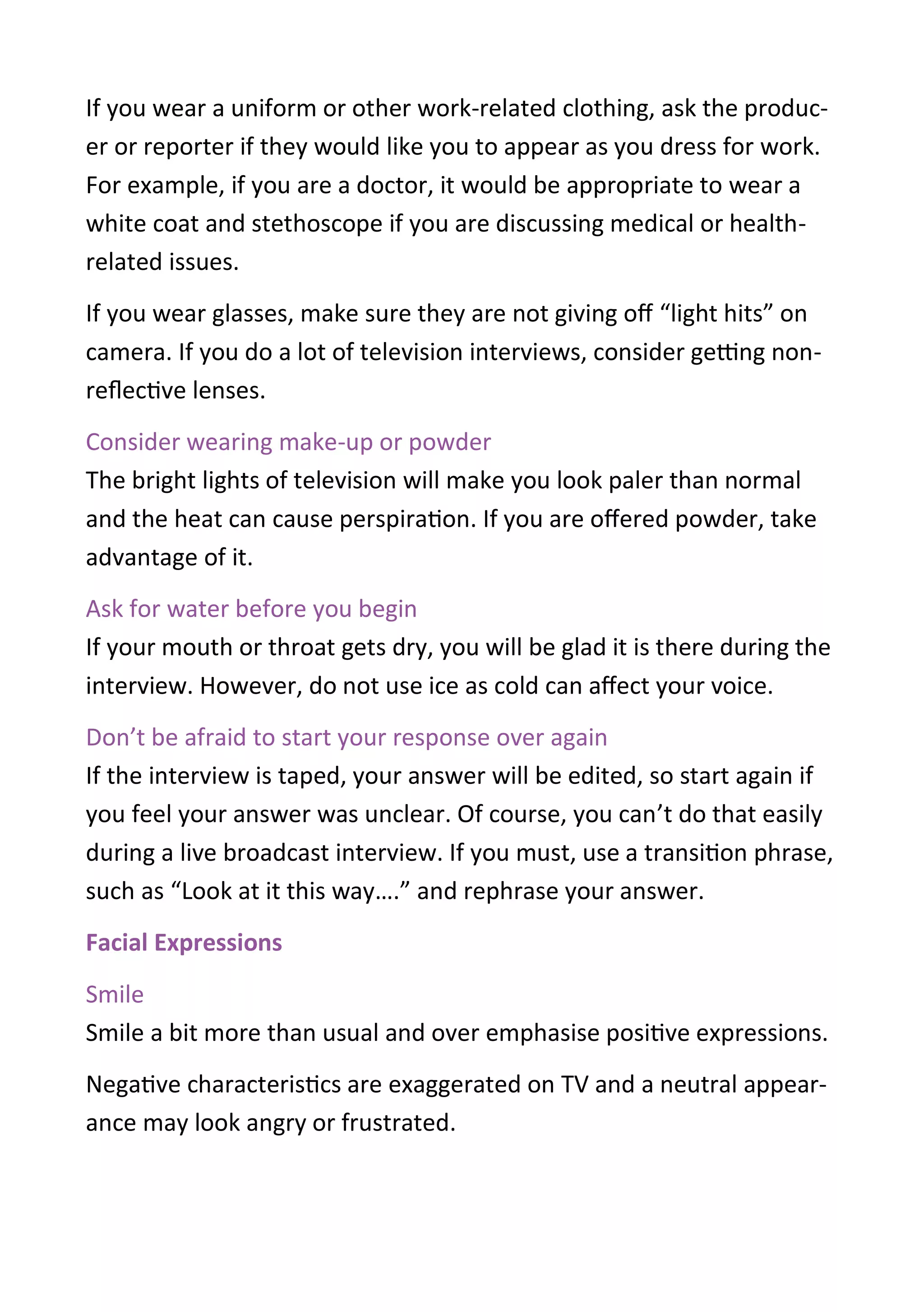 If you wear a uniform or other work-related clothing, ask the produc-
er or reporter if they would like you to appear as you dress for work.
For example, if you are a doctor, it would be appropriate to wear a
white coat and stethoscope if you are discussing medical or health-
related issues.
If you wear glasses, make sure they are not giving off “light hits” on
camera. If you do a lot of television interviews, consider getting non-
reflective lenses.
Consider wearing make-up or powder
The bright lights of television will make you look paler than normal
and the heat can cause perspiration. If you are offered powder, take
advantage of it.
Ask for water before you begin
If your mouth or throat gets dry, you will be glad it is there during the
interview. However, do not use ice as cold can affect your voice.
Don’t be afraid to start your response over again
If the interview is taped, your answer will be edited, so start again if
you feel your answer was unclear. Of course, you can’t do that easily
during a live broadcast interview. If you must, use a transition phrase,
such as “Look at it this way….” and rephrase your answer.
Facial Expressions
Smile
Smile a bit more than usual and over emphasise positive expressions.
Negative characteristics are exaggerated on TV and a neutral appear-
ance may look angry or frustrated.
 