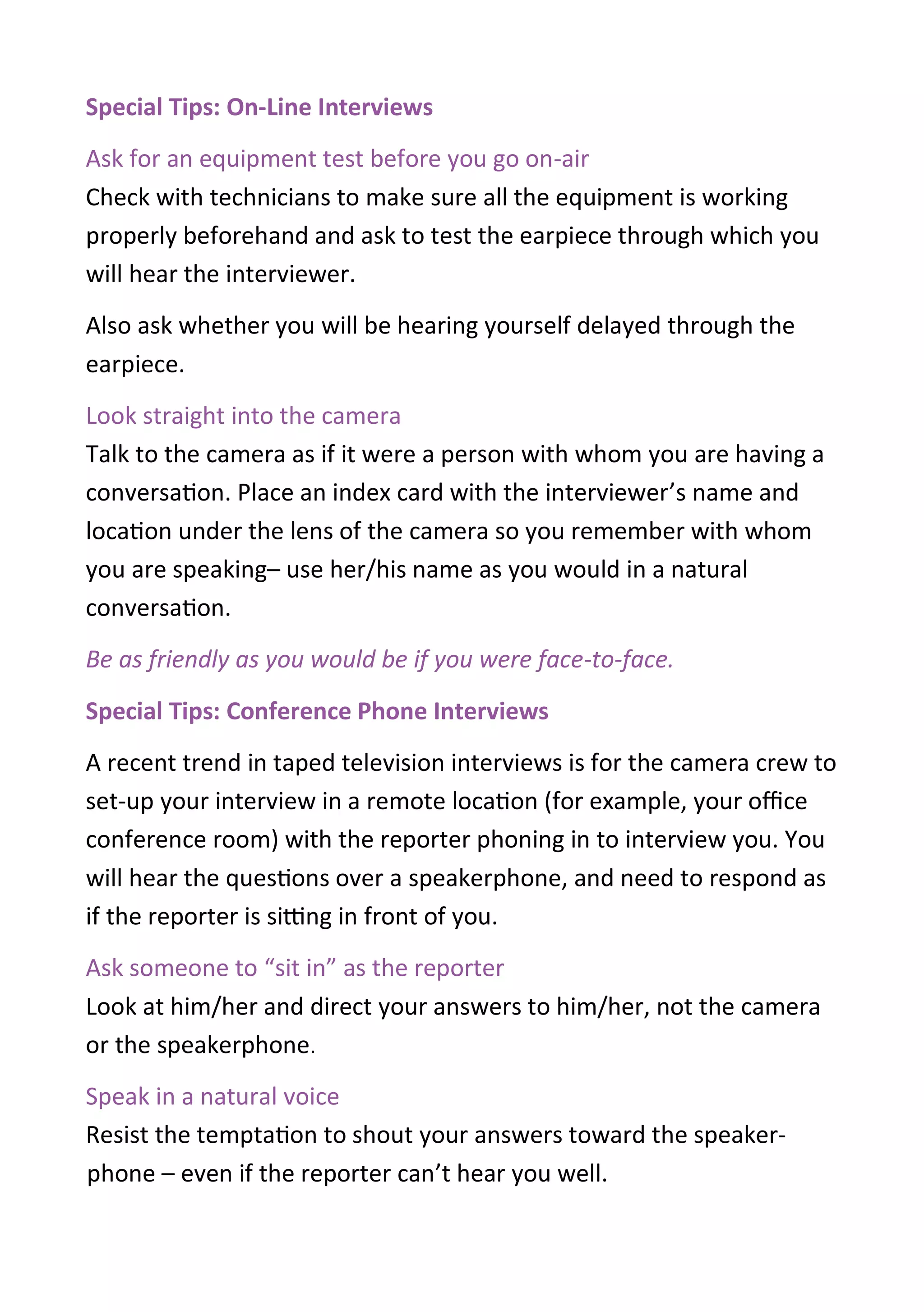 Special Tips: On-Line Interviews
Ask for an equipment test before you go on-air
Check with technicians to make sure all the equipment is working
properly beforehand and ask to test the earpiece through which you
will hear the interviewer.
Also ask whether you will be hearing yourself delayed through the
earpiece.
Look straight into the camera
Talk to the camera as if it were a person with whom you are having a
conversation. Place an index card with the interviewer’s name and
location under the lens of the camera so you remember with whom
you are speaking– use her/his name as you would in a natural
conversation.
Be as friendly as you would be if you were face-to-face.
Special Tips: Conference Phone Interviews
A recent trend in taped television interviews is for the camera crew to
set-up your interview in a remote location (for example, your office
conference room) with the reporter phoning in to interview you. You
will hear the questions over a speakerphone, and need to respond as
if the reporter is sitting in front of you.
Ask someone to “sit in” as the reporter
Look at him/her and direct your answers to him/her, not the camera
or the speakerphone.
Speak in a natural voice
Resist the temptation to shout your answers toward the speaker-
phone – even if the reporter can’t hear you well.
 