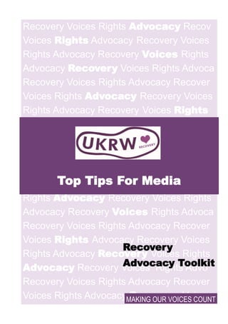 Recovery Voices Rights Advocacy Recov
Voices Rights Advocacy Recovery Voices
Rights Advocacy Recovery Voices Rights
Advocacy Recovery Voices Rights Advoca
Recovery Voices Rights Advocacy Recover
Voices Rights Advocacy Recovery Voices
Rights Advocacy Recovery Voices Rights
Advocacy Recovery
Voices Rights Ad-
vocac
Recovery Voices
Rights Advocacy Recove
Voices Rights Advocacy Recovery Voices
Rights Advocacy Recovery Voices Rights
Advocacy Recovery Voices Rights Advoca
Recovery Voices Rights Advocacy Recover
Voices Rights Advocacy Recovery Voices
Rights Advocacy Recovery Voices Rights
Advocacy Recovery Voices Rights Advo
Recovery Voices Rights Advocacy Recover
Voices Rights Advocacy Recovery Voices
Top Tips For Media
MAKING OUR VOICES COUNT
Recovery
Advocacy Toolkit
 