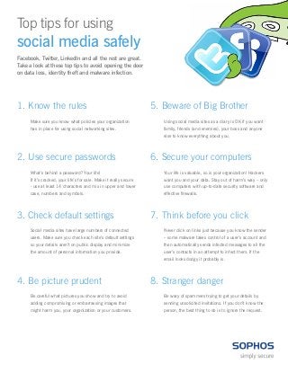 Top tips for using 
social media safely 
Facebook, Twitter, LinkedIn and all the rest are great. Take a look at these top tips to avoid opening the door on data loss, identity theft and malware infection. 
1. Know the rules 
Make sure you know what policies your organization has in place for using social networking sites. 
5. Beware of Big Brother 
Using social media sites as a diary is OK if you want family, friends (and enemies), your boss and anyone else to know everything about you. 
2. Use secure passwords 
What’s behind a password? Your life! 
If it’s cracked, your life’s for sale. Make it really secure - use at least 14 characters and mix in upper and lower case, numbers and symbols. 
6. Secure your computers 
Your life is valuable, so is your organization! Hackers want you and your data. Stay out of harm’s way – only use computers with up-to-date security software and effective firewalls. 
3. Check default settings 
Social media sites have large numbers of connected users. Make sure you check each site’s default settings so your details aren’t on public display and minimize the amount of personal information you provide. 
7. Think before you click 
Never click on links just because you know the sender – some malware takes control of a user’s account and then automatically sends infected messages to all the user’s contacts in an attempt to infect them. If the email looks dodgy it probably is. 
4. Be picture prudent 
Be careful what pictures you show and try to avoid adding compromising or embarrassing images that might harm you, your organization or your customers. 
8. Stranger danger 
Be wary of spammers trying to get your details by sending unsolicited invitations. If you don’t know the person, the best thing to do is to ignore the request. 