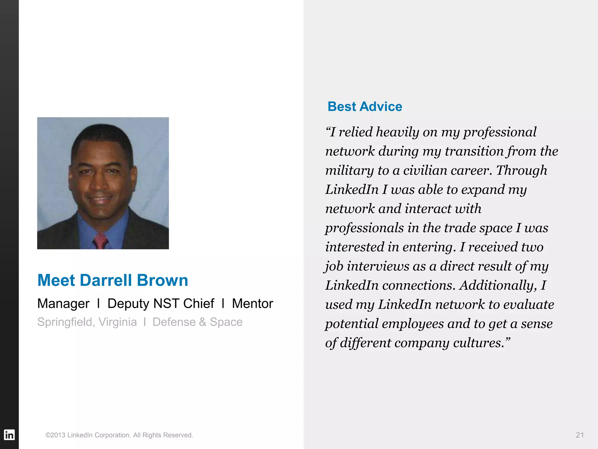 ©2013 LinkedIn Corporation. All Rights Reserved. 21
Best Advice
“I relied heavily on my professional
network during my transition from the
military to a civilian career. Through
LinkedIn I was able to expand my
network and interact with
professionals in the trade space I was
interested in entering. I received two
job interviews as a direct result of my
LinkedIn connections. Additionally, I
used my LinkedIn network to evaluate
potential employees and to get a sense
of different company cultures.”
Manager l Deputy NST Chief l Mentor
Springfield, Virginia l Defense & Space
Meet Darrell Brown
 