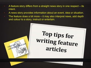• A feature story differs from a straight news story in one respect – its
intent.
• A news story provides information about an event, idea or situation.
• The feature does a bit more – it may also interpret news, add depth
and colour to a story, instruct or entertain.
 