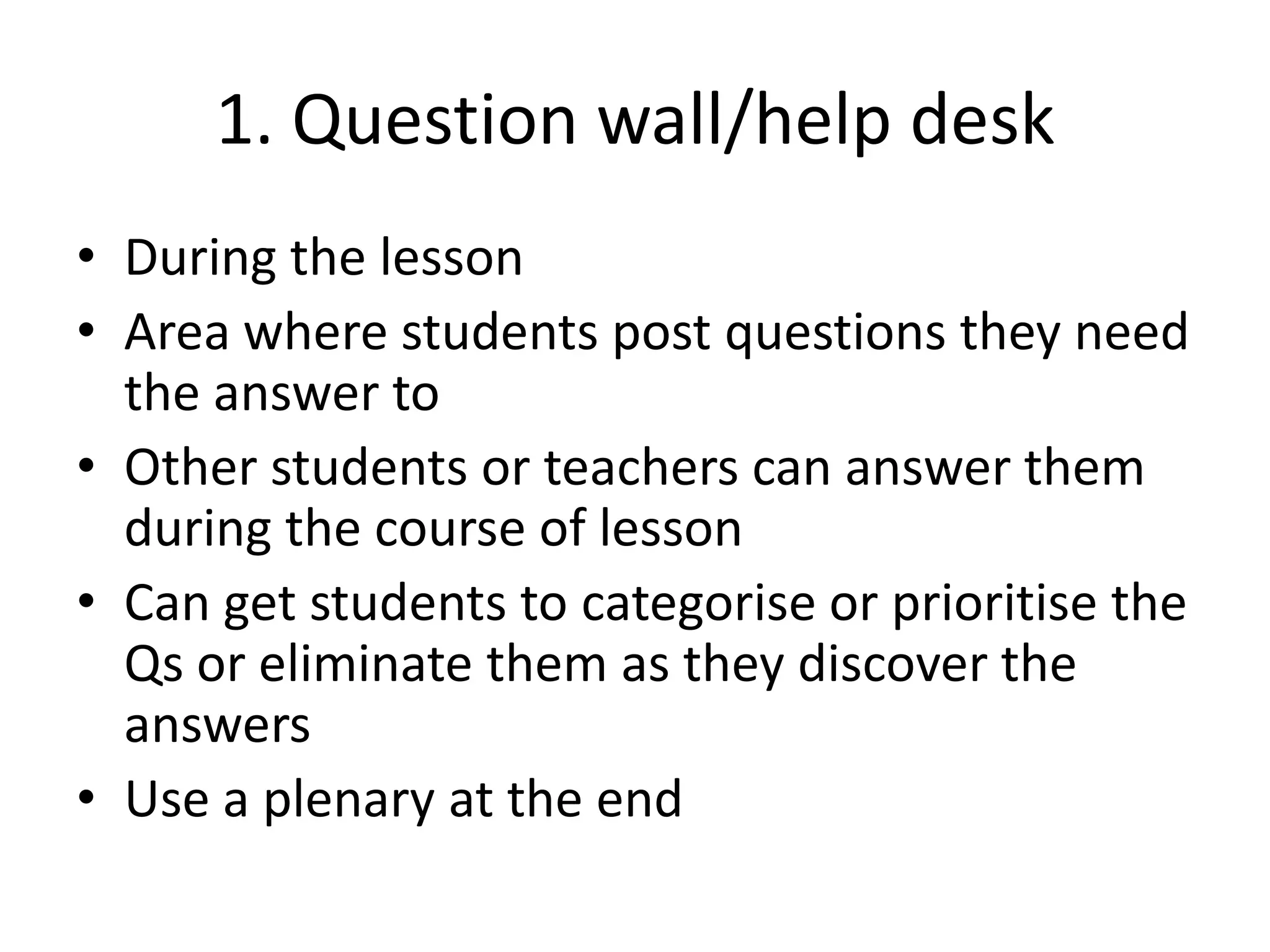 1. Question wall/help desk
• During the lesson
• Area where students post questions they need
the answer to
• Other students or teachers can answer them
during the course of lesson
• Can get students to categorise or prioritise the
Qs or eliminate them as they discover the
answers
• Use a plenary at the end