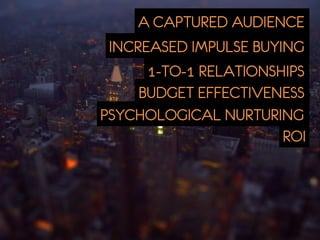 A CAPTURED AUDIENCE
 INCREASED IMPULSE BUYING
      1-TO-1 RELATIONSHIPS
     BUDGET EFFECTIVENESS
PSYCHOLOGICAL NURTURING
                       ROI
 