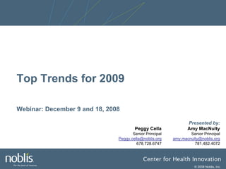 Top Trends for 2009

Webinar: December 9 and 18, 2008

                                                                Presented by:
                                       Peggy Cella              Amy MacNulty
                                      Senior Principal           Senior Principal
                               Peggy.cella@noblis.org    amy.macnulty@noblis.org
                                        678.728.6747               781.482.4072


                                            Center for Health Innovation
                                                                   © 2008 Noblis, Inc.
 