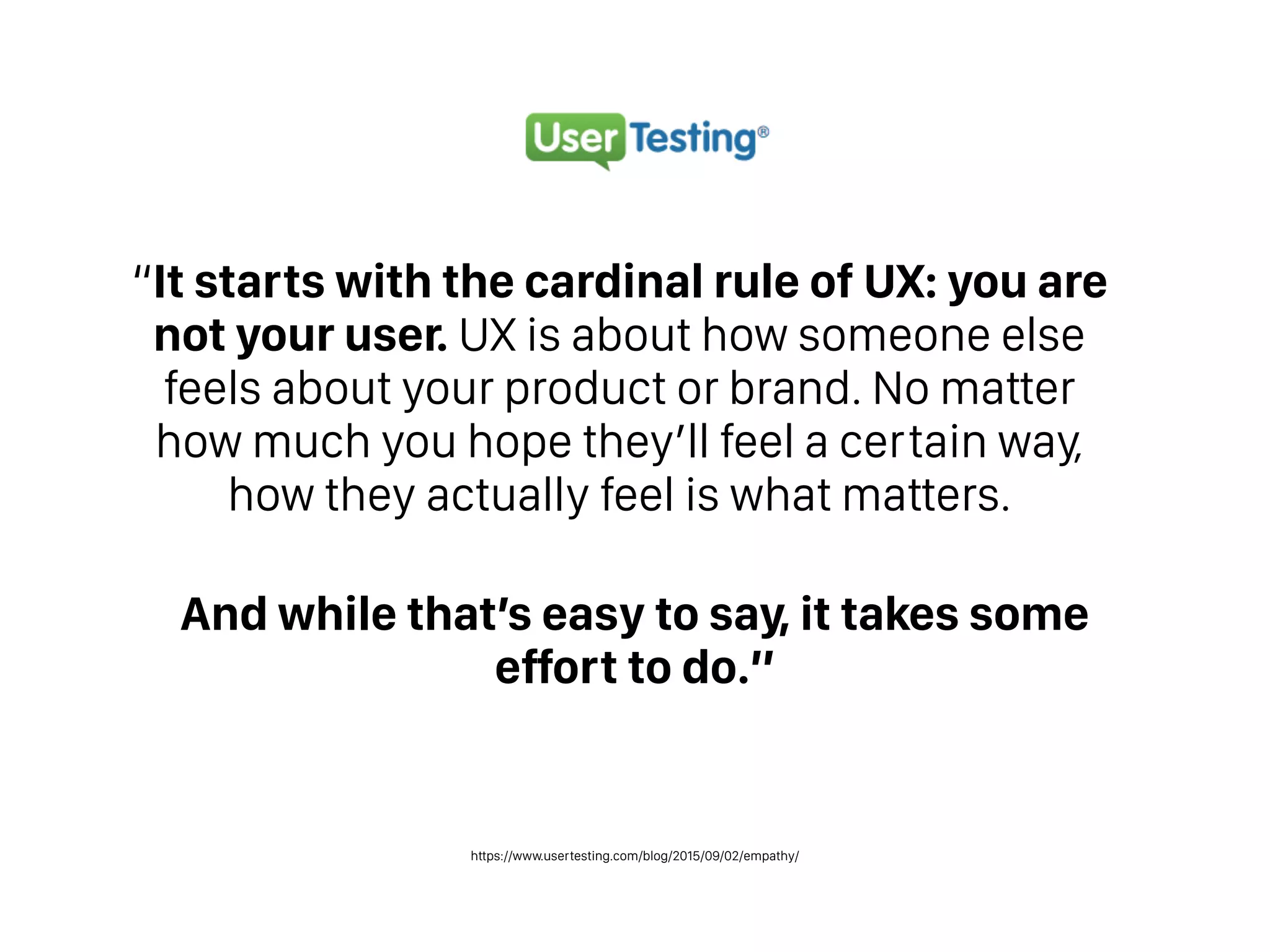 https://www.usertesting.com/blog/2015/09/02/empathy/
“It starts with the cardinal rule of UX: you are
not your user. UX is about how someone else
feels about your product or brand. No matter
how much you hope they’ll feel a certain way,
how they actually feel is what matters.
And while that’s easy to say, it takes some
effort to do.”
 
